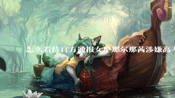 怎么看待官方通报女星那尔那茜涉嫌高考报名材料造***?